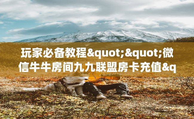 玩家必备教程""微信牛牛房间九九联盟房卡充值"充值详细房卡教程 玩家必备教程""微信牛牛房间九九联盟房卡充值"充值详细房卡教程