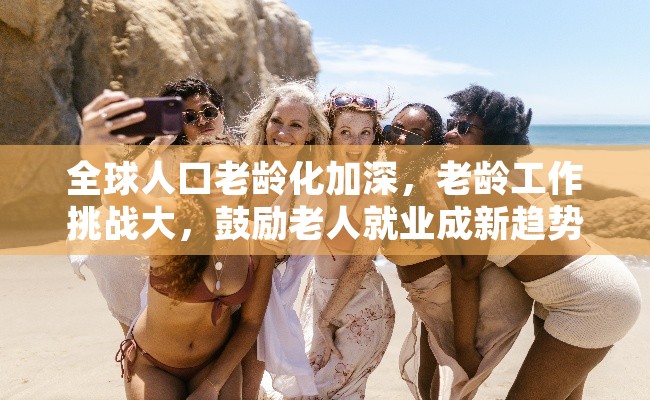 全球人口老龄化加深，老龄工作挑战大，鼓励老人就业成新趋势