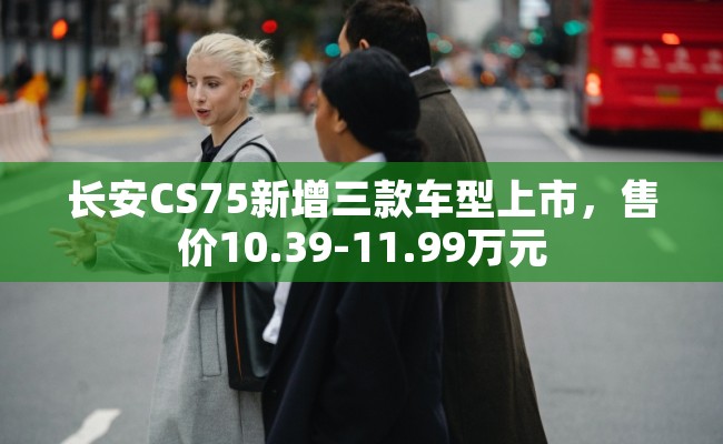 长安CS75新增三款车型上市，售价10.39-11.99万元