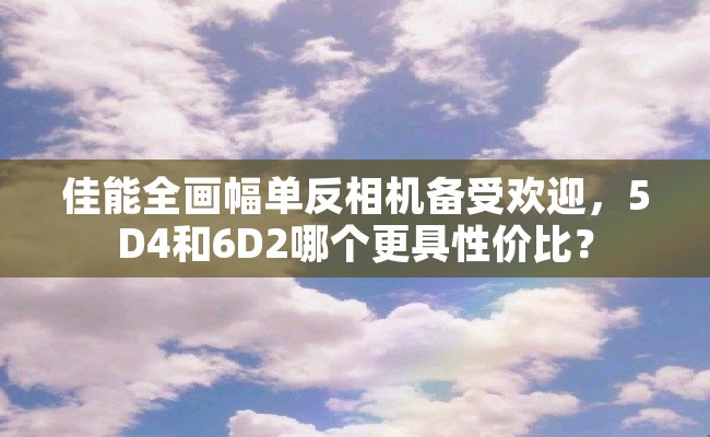 佳能全画幅单反相机备受欢迎，5D4和6D2哪个更具性价比？