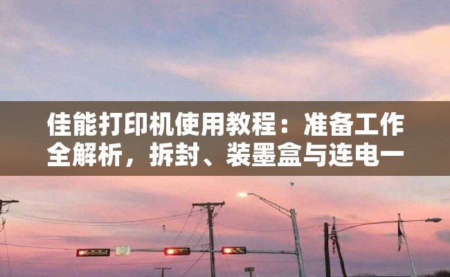 佳能打印机使用教程：准备工作全解析，拆封、装墨盒与连电一步到位
