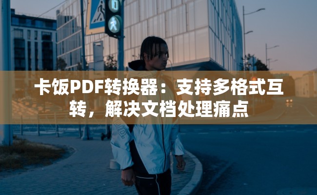 卡饭PDF转换器：支持多格式互转，解决文档处理痛点
