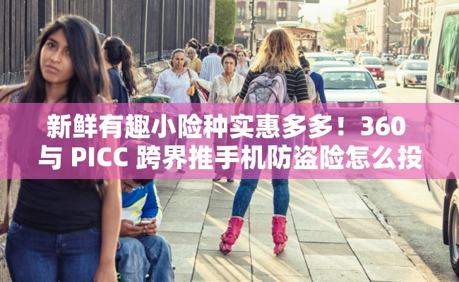 新鲜有趣小险种实惠多多！360 与 PICC 跨界推手机防盗险怎么投保？