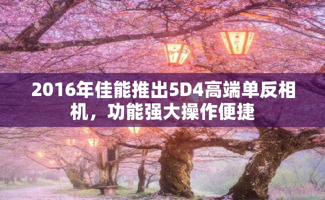 2016年佳能推出5D4高端单反相机，功能强大操作便捷