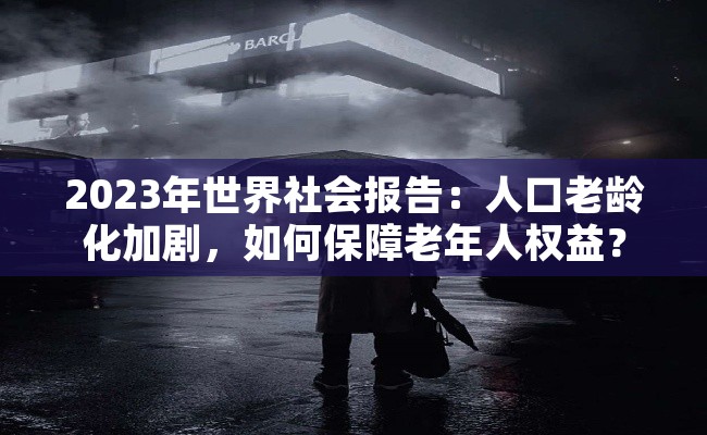 2023年世界社会报告：人口老龄化加剧，如何保障老年人权益？