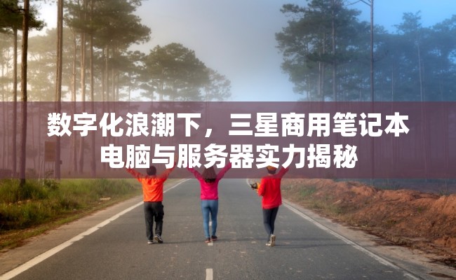 数字化浪潮下，三星商用笔记本电脑与服务器实力揭秘