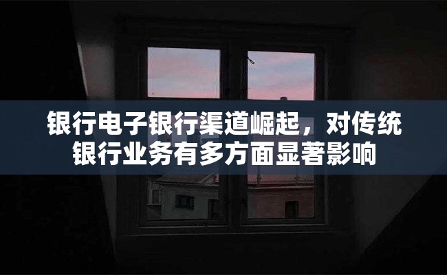 银行电子银行渠道崛起，对传统银行业务有多方面显著影响