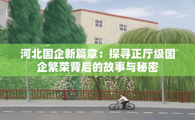河北国企新篇章：探寻正厅级国企繁荣背后的故事与秘密