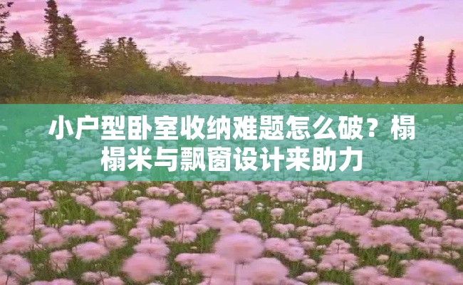 小户型卧室收纳难题怎么破？榻榻米与飘窗设计来助力