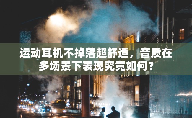 运动耳机不掉落超舒适，音质在多场景下表现究竟如何？