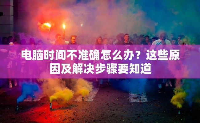 电脑时间不准确怎么办？这些原因及解决步骤要知道