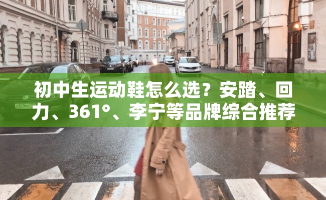 初中生运动鞋怎么选？安踏、回力、361°、李宁等品牌综合推荐