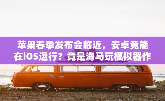 苹果春季发布会临近，安卓竟能在iOS运行？竟是海马玩模拟器作祟
