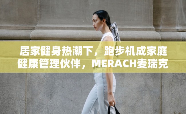 居家健身热潮下，跑步机成家庭健康管理伙伴，MERACH麦瑞克优势尽显