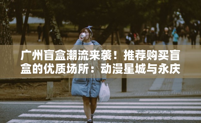广州盲盒潮流来袭！推荐购买盲盒的优质场所：动漫星城与永庆坊