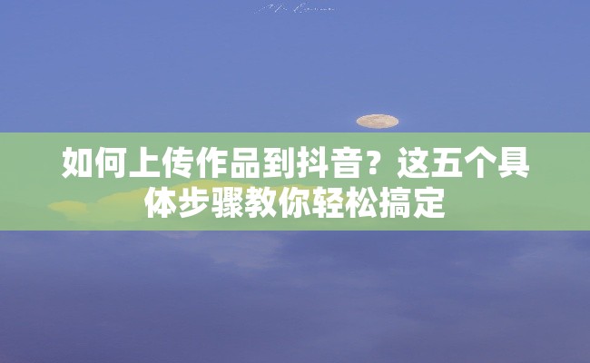 如何上传作品到抖音？这五个具体步骤教你轻松搞定