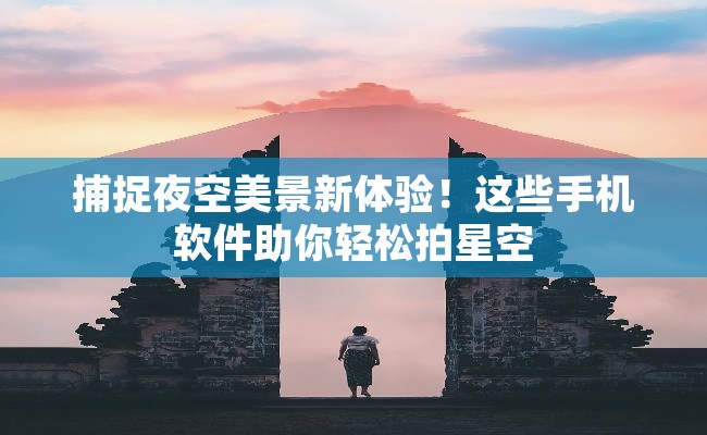 捕捉夜空美景新体验！这些手机软件助你轻松拍星空