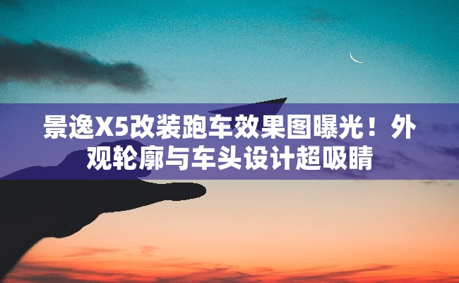 景逸X5改装跑车效果图曝光！外观轮廓与车头设计超吸睛